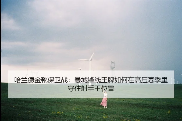哈兰德金靴保卫战：曼城锋线王牌如何在高压赛季里守住射手王位置